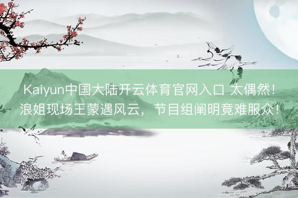 Kaiyun中国大陆开云体育官网入口 太偶然！浪姐现场王蒙遇风云，节目组阐明竟难服众！