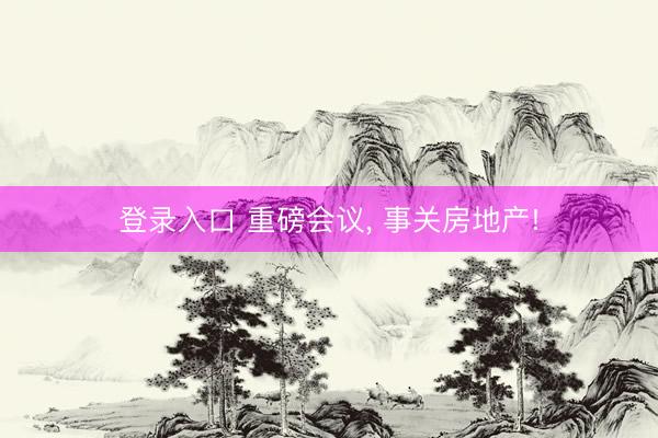 登录入口 重磅会议， 事关房地产!