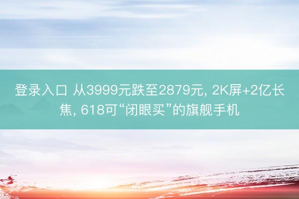 登录入口 从3999元跌至2879元， 2K屏+2亿长焦， 618可“闭眼买”的旗舰手机