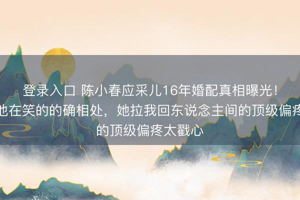 登录入口 陈小春应采儿16年婚配真相曝光!她在闹他在笑的的确相处,她拉我回东说念主间的顶级偏疼太戳心