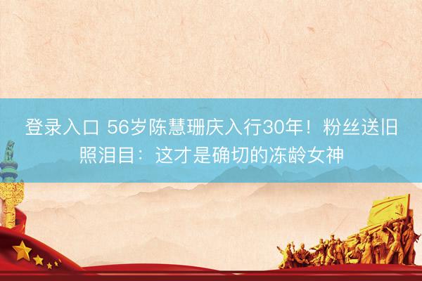 登录入口 56岁陈慧珊庆入行30年！粉丝送旧照泪目：这才是确切的冻龄女神