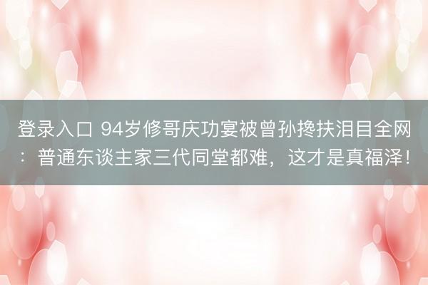 登录入口 94岁修哥庆功宴被曾孙搀扶泪目全网：普通东谈主家三代同堂都难，这才是真福泽！