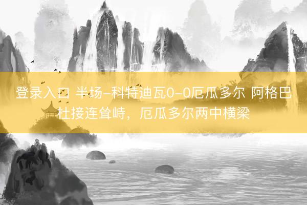 登录入口 半场-科特迪瓦0-0厄瓜多尔 阿格巴杜接连耸峙，厄瓜多尔两中横梁