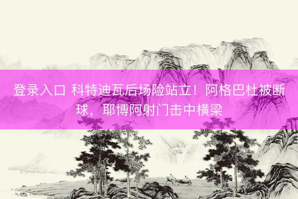 登录入口 科特迪瓦后场险站立！阿格巴杜被断球，耶博阿射门击中横梁
