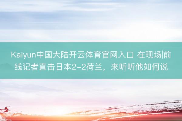 Kaiyun中国大陆开云体育官网入口 在现场|前线记者直击日本2-2荷兰，<a href=