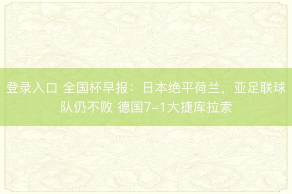 登录入口 全国杯早报:日本绝平荷兰,亚足联球队仍不败 德国7-1大捷库拉索