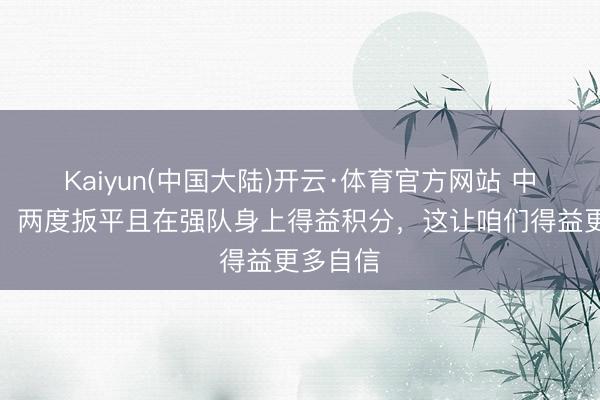 Kaiyun(中国大陆)开云·体育官方网站 中村敬斗:两度扳平且在强队身上得益积分,这让咱们得益更多自信