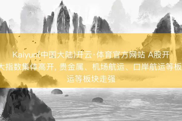 Kaiyun(中国大陆)开云·体育官方网站 A股开盘: 三大指数集体高开， 贵金属、机场航运、口岸航运等板块走强