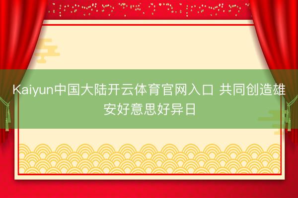Kaiyun中国大陆开云体育官网入口 共同创造雄安好意思好异日