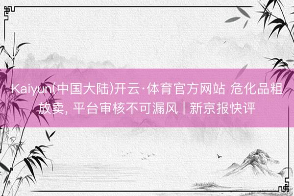 Kaiyun(中国大陆)开云·体育官方网站 危化品粗放卖, 平台审核不可漏风 | 新京报快评