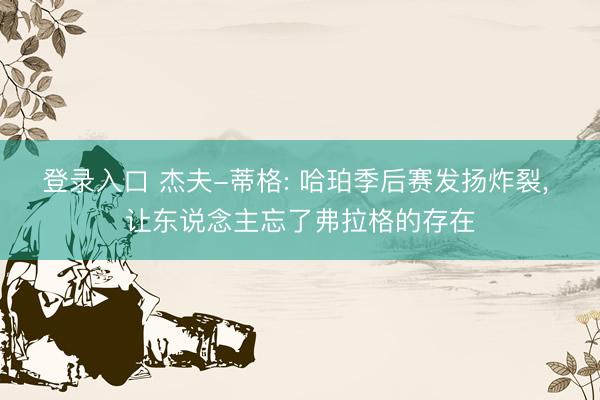 登录入口 杰夫-蒂格: 哈珀季后赛发扬炸裂， 让东说念主忘了弗拉格的存在