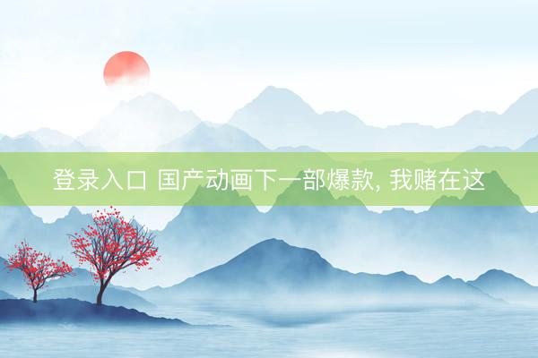 登录入口 国产动画下一部爆款， 我赌在这