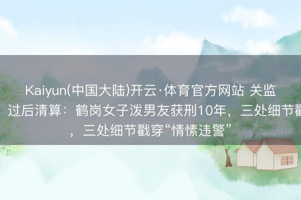 Kaiyun(中国大陆)开云·体育官方网站 关监控、倒液入盒、过后清算：鹤岗女子泼男友获刑10年，三处细节戳穿“情愫违警”