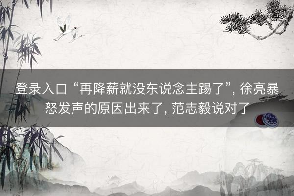 登录入口 “再降薪就没东说念主踢了”， 徐亮暴怒发声的原因出来了， 范志毅说对了