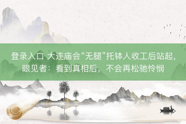 登录入口 大连庙会“无腿”托钵人收工后站起,眼见者:看到真相后,不会再松驰怜悯