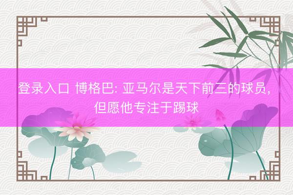 登录入口 博格巴: 亚马尔是天下前三的球员, 但愿他专注于踢球