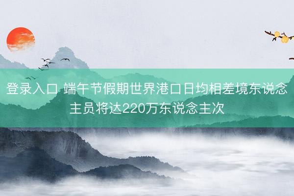 登录入口 端午节假期世界港口日均相差境东说念主员将达220万东说念主次