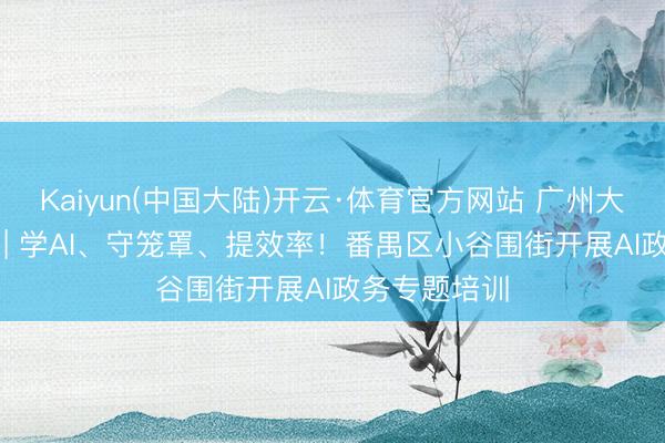 Kaiyun(中国大陆)开云·体育官方网站 广州大学城AI课堂 | 学AI、守笼罩、提效率！番禺区小谷围街开展AI政务专题培训