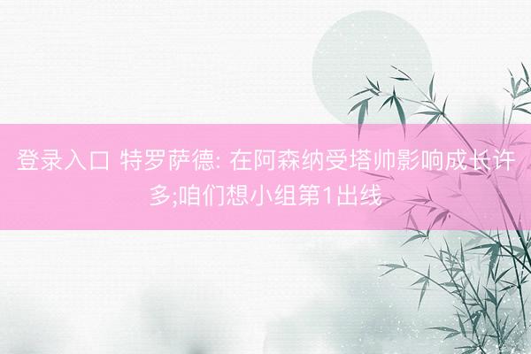 登录入口 特罗萨德: 在阿森纳受塔帅影响成长许多;咱们想小组第1出线