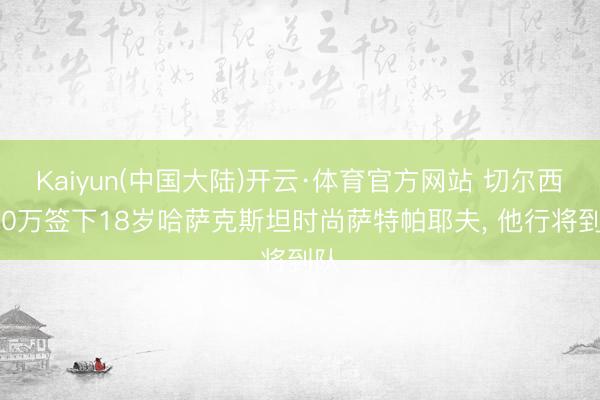 Kaiyun(中国大陆)开云·体育官方网站 切尔西350万签下18岁哈萨克斯坦时尚萨特帕耶夫， 他行将到队