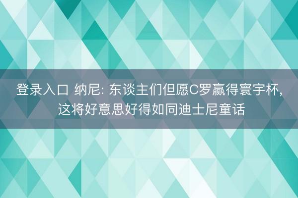 登录入口 纳尼: 东谈主们但愿C罗赢得寰宇杯, 这将好意思好得如同迪士尼童话