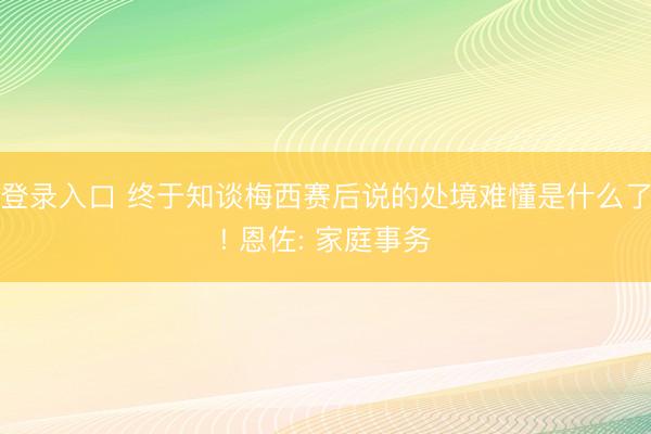 登录入口 终于知谈梅西赛后说的处境难懂是什么了! 恩佐: 家庭事务