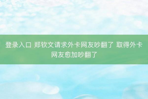 登录入口 郑钦文请求外卡网友吵翻了 取得外卡网友愈加吵翻了