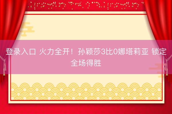 登录入口 火力全开！孙颖莎3比0娜塔莉亚 锁定全场得胜