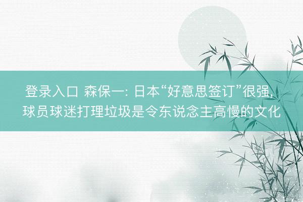 登录入口 森保一: 日本“好意思签订”很强, 球员球迷打理垃圾是令东说念主高慢的文化